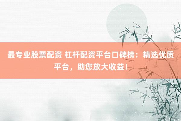 最专业股票配资 杠杆配资平台口碑榜：精选优质平台，助您放大收益！