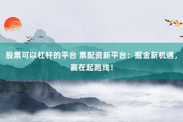 股票可以杠杆的平台 票配资新平台：掘金新机遇，赢在起跑线！
