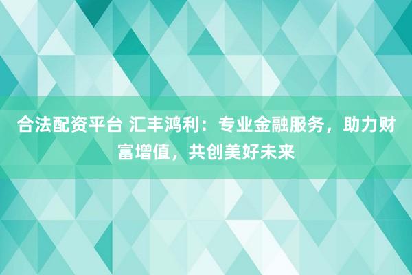 合法配资平台 汇丰鸿利：专业金融服务，助力财富增值，共创美好未来